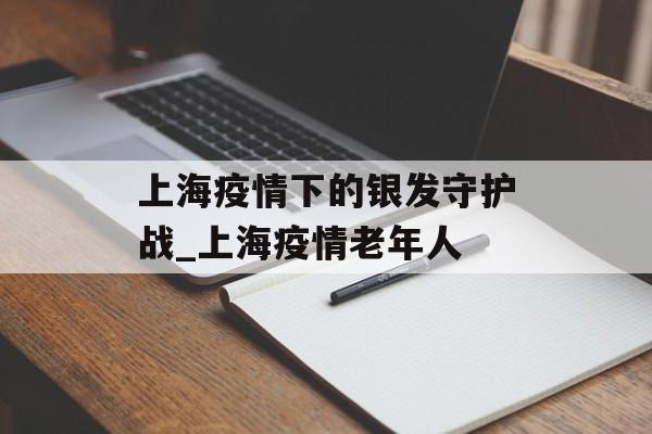 上海疫情下的银发守护战_上海疫情老年人 上海疫情下的银发守护战_上海疫情老年人